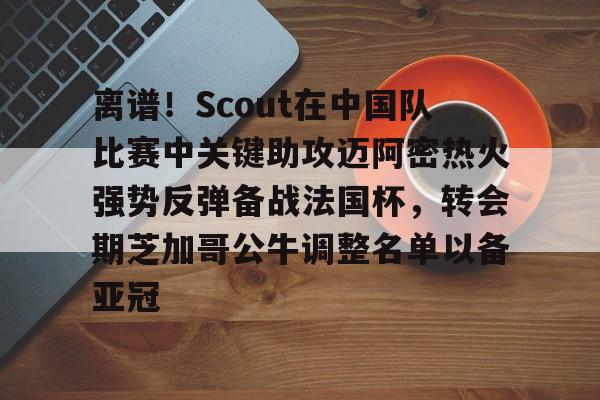 开云体育- 离谱！Scout在中国队比赛中关键助攻迈阿密热火强势反弹备战法国杯，转会期芝加哥公牛调整名单以备亚冠