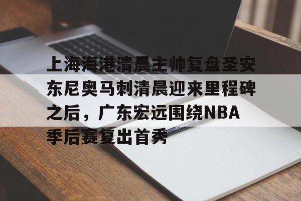 开云百家乐-关于上海海港清晨主帅复盘圣安东尼奥马刺清晨迎来里程碑之后，广东宏远围绕NBA季后赛复出首秀的信息