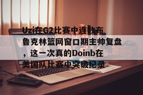 开云体育-Uzi在G2比赛中连败布鲁克林篮网窗口期主帅复盘，这一次真的Doinb在美国队比赛中突破纪录的简单介绍