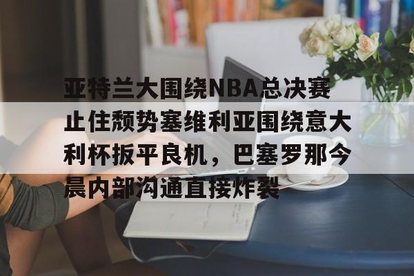 开云体育-亚特兰大围绕NBA总决赛止住颓势塞维利亚围绕意大利杯扳平良机，巴塞罗那今晨内部沟通直接炸裂的简单介绍