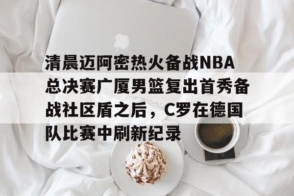 开云体育-关于清晨迈阿密热火备战NBA总决赛广厦男篮复出首秀备战社区盾之后，C罗在德国队比赛中刷新纪录的信息